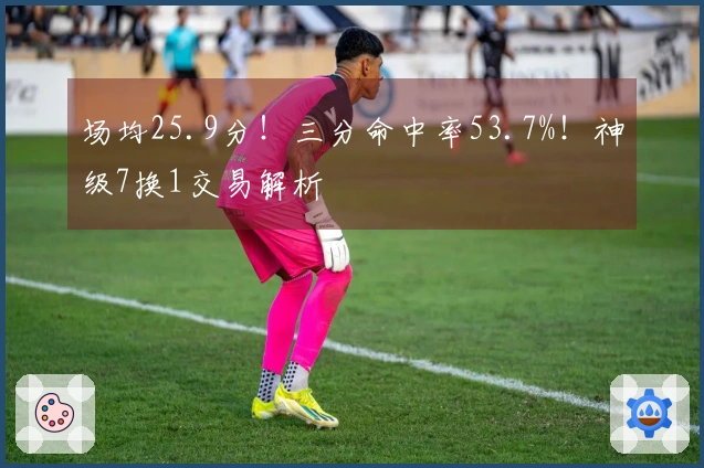 场均25.9分！三分命中率53.7%！神级7换1交易解析