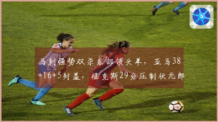 马刺强势双杀东部领头羊，亚马38+16+5封盖，福克斯29分压制状元郎