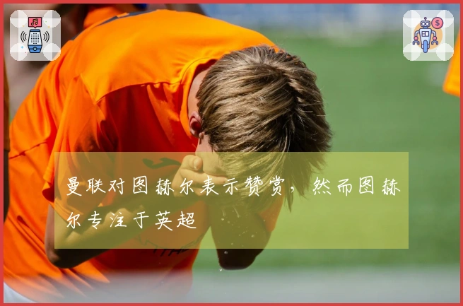 曼联对图赫尔表示赞赏，然而图赫尔专注于英超