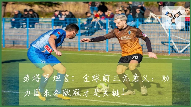 劳塔罗坦言：金球前三无意义，助力国米夺欧冠才是关键！