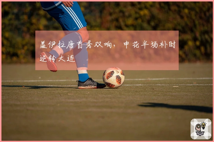 盖伊拉唐首秀双响，申花半场补时逆转大连