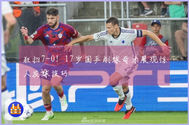 狂扫7-0！17岁国乒削球奇才展现惊人发球技巧