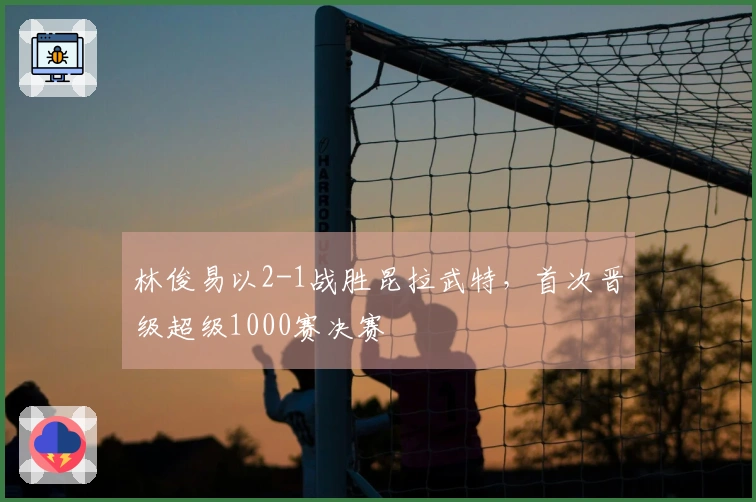 林俊易以2-1战胜昆拉武特,首次晋级超级1000赛决赛