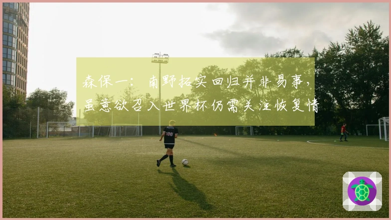 森保一：南野拓实回归并非易事，虽意欲召入世界杯仍需关注恢复情况