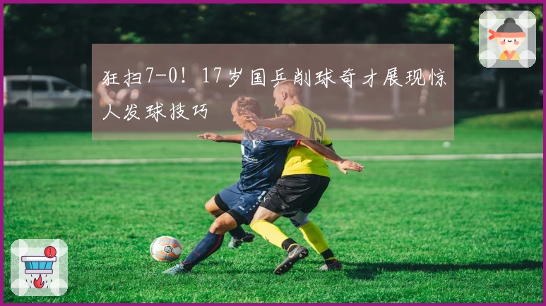 狂扫7-0！17岁国乒削球奇才展现惊人发球技巧