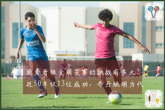 新秀晋级全明星赛的挑战有多大？近50年仅13位成功，乔丹姚明为代表，现役无人入选