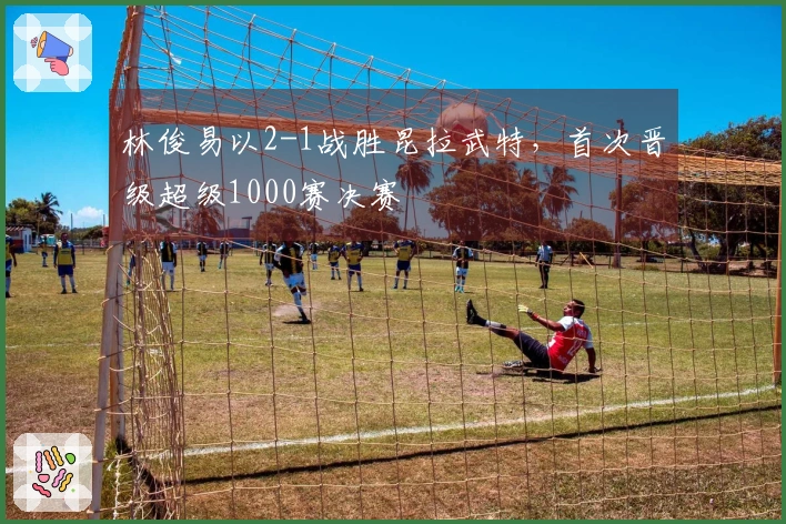 林俊易以2-1战胜昆拉武特，首次晋级超级1000赛决赛