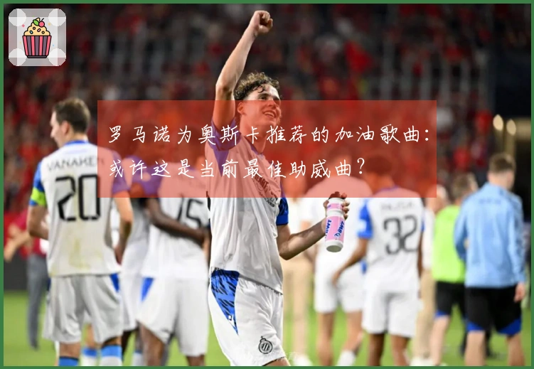 罗马诺为奥斯卡推荐的加油歌曲：或许这是当前最佳助威曲？