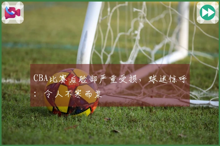 CBA比赛后脸部严重受损，球迷惊呼：令人不寒而栗