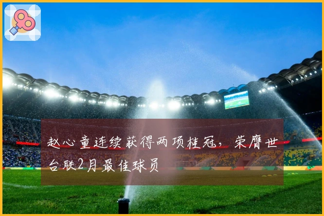 赵心童连续获得两项桂冠，荣膺世台联2月最佳球员
