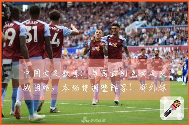 中国女足教练：与乌兹别克女足交战困难，本场将调整阵容！海外球员有望出场