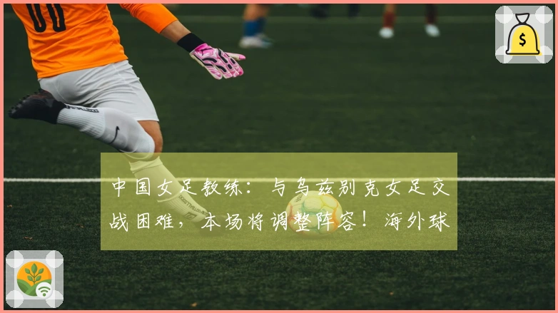 中国女足教练：与乌兹别克女足交战困难，本场将调整阵容！海外球员有望出场