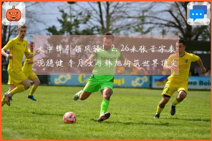 大中锋引领风骚！2.26米张子宇表现稳健 李月汝与韩旭构筑世界顶尖防线