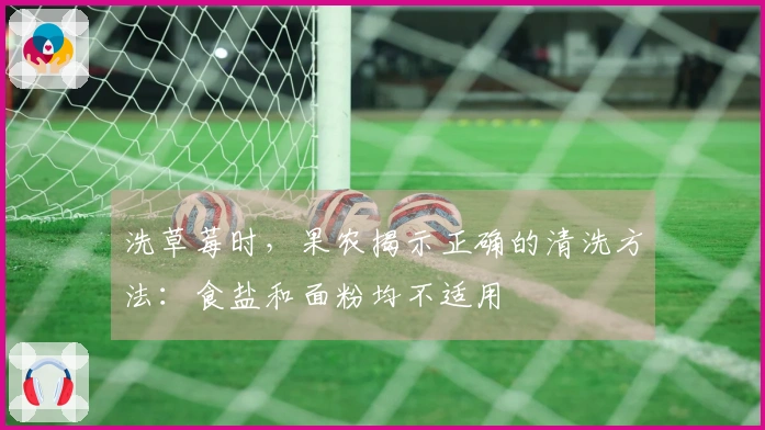 洗草莓时，果农揭示正确的清洗方法：食盐和面粉均不适用