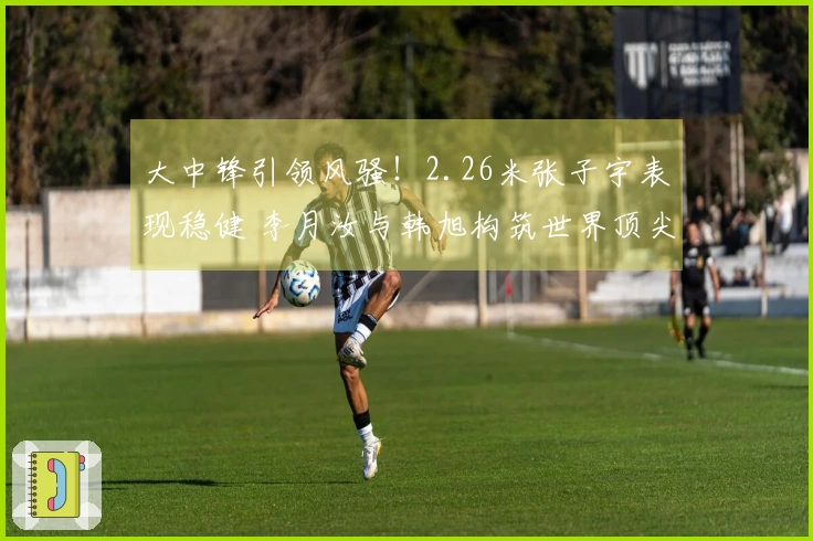大中锋引领风骚！2.26米张子宇表现稳健 李月汝与韩旭构筑世界顶尖防线